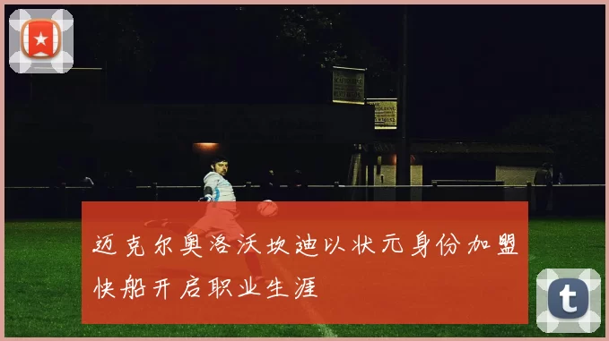 迈克尔奥洛沃坎迪以状元身份加盟快船开启职业生涯