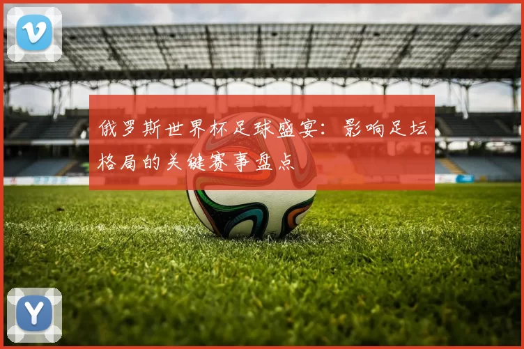俄罗斯世界杯足球盛宴：影响足坛格局的关键赛事盘点
