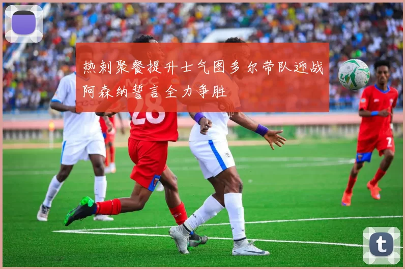热刺聚餐提升士气图多尔带队迎战阿森纳誓言全力争胜