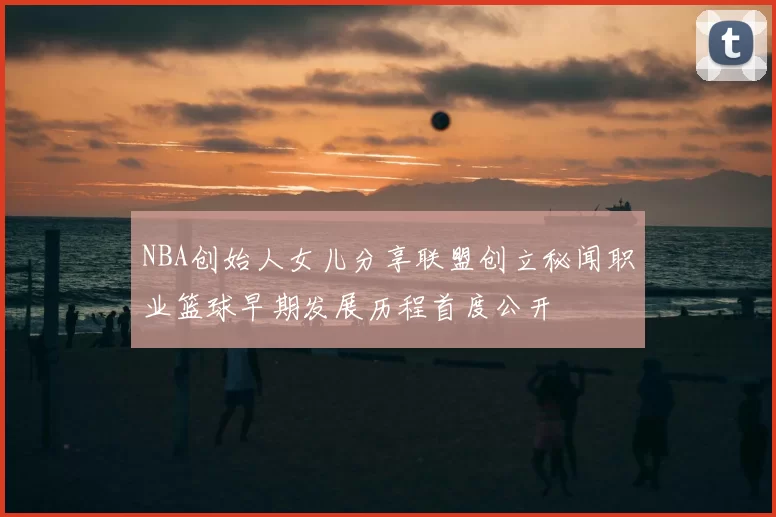 NBA创始人女儿分享联盟创立秘闻职业篮球早期发展历程首度公开