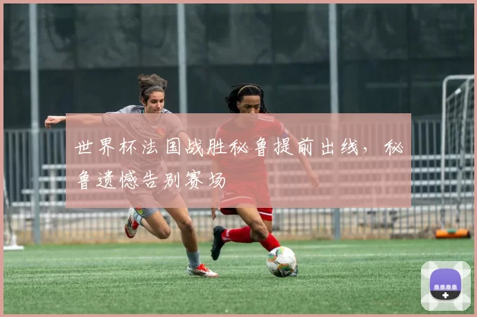 世界杯法国战胜秘鲁提前出线,秘鲁遗憾告别赛场