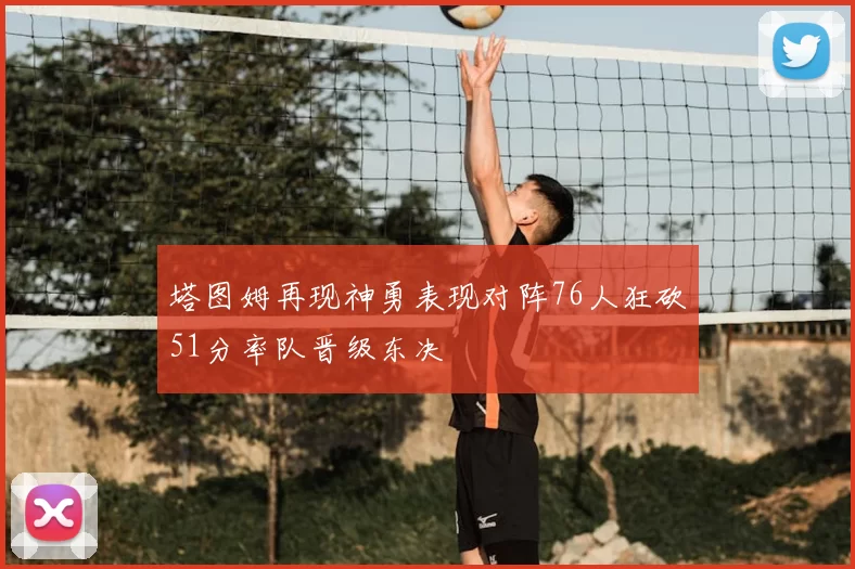 塔图姆再现神勇表现对阵76人狂砍51分率队晋级东决