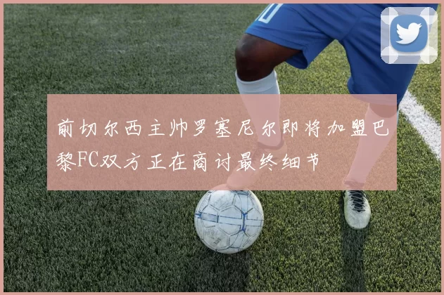 前切尔西主帅罗塞尼尔即将加盟巴黎FC双方正在商讨最终细节