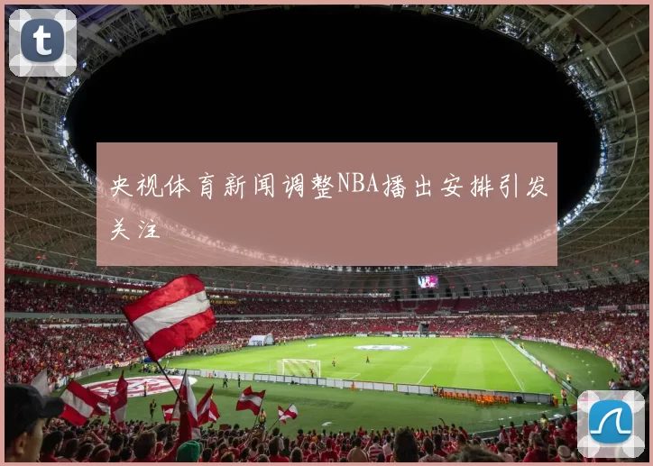央视体育新闻调整NBA播出安排引发关注
