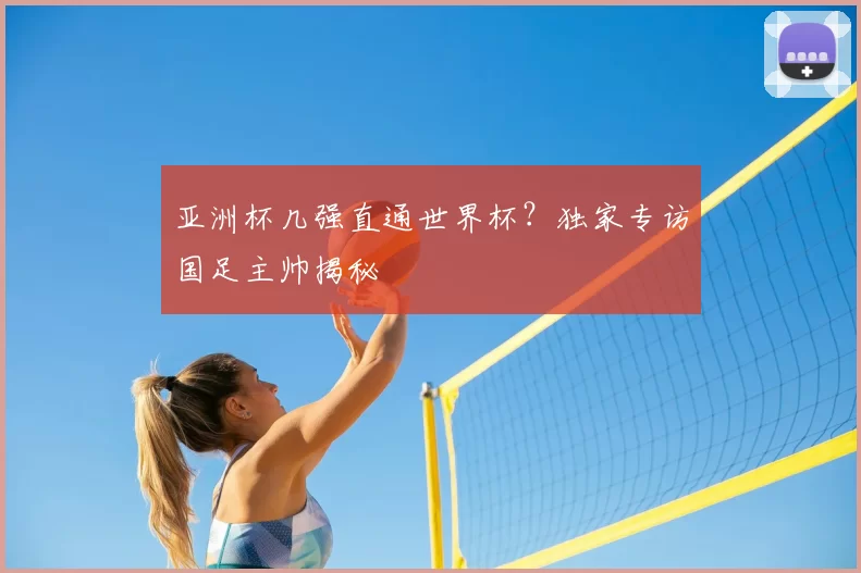 亚洲杯几强直通世界杯？独家专访国足主帅揭秘