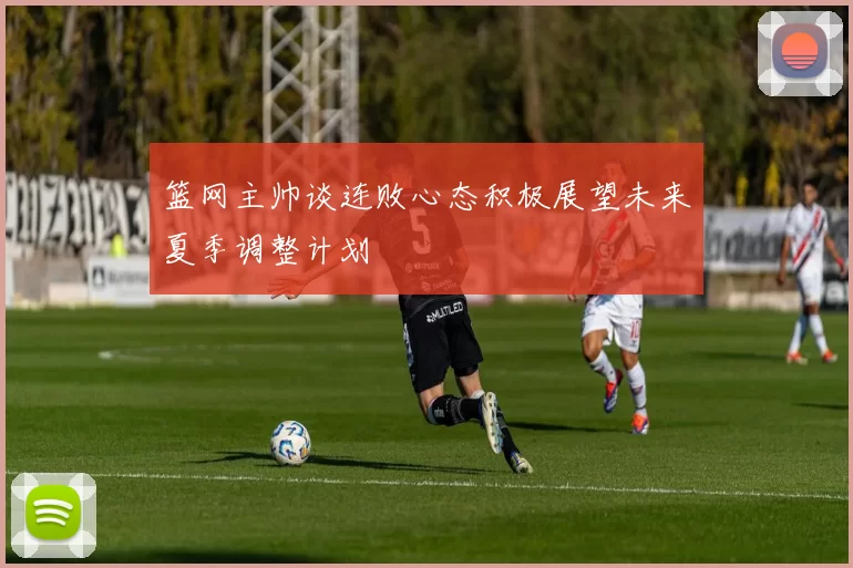 篮网主帅谈连败心态积极展望未来夏季调整计划