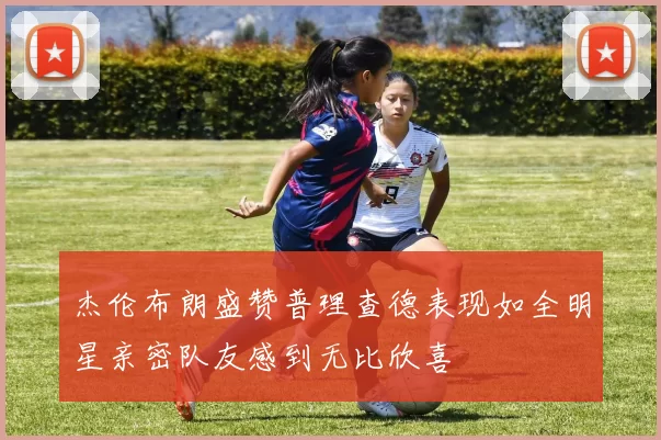 杰伦布朗盛赞普理查德表现如全明星亲密队友感到无比欣喜