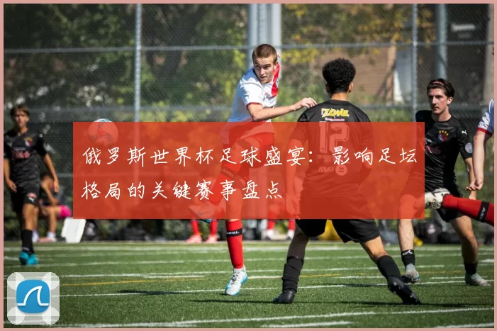 俄罗斯世界杯足球盛宴:影响足坛格局的关键赛事盘点