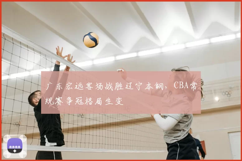 广东宏远客场战胜辽宁本钢,CBA常规赛争冠格局生变