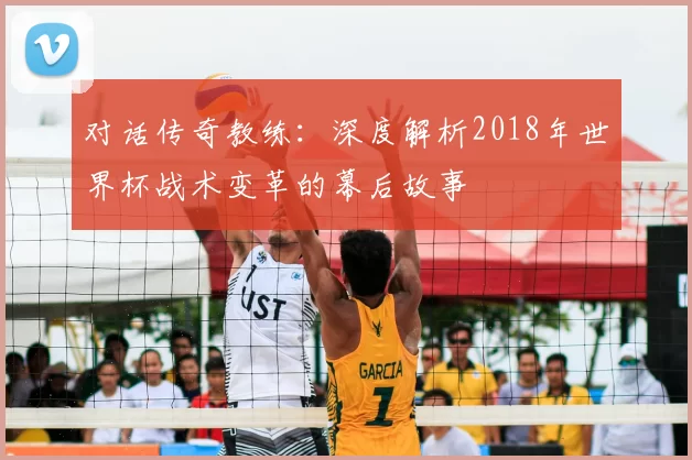 对话传奇教练：深度解析2018年世界杯战术变革的幕后故事