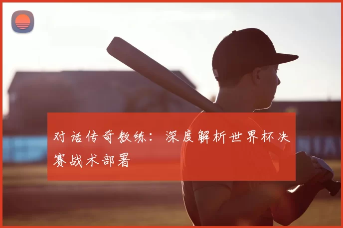 对话传奇教练：深度解析世界杯决赛战术部署