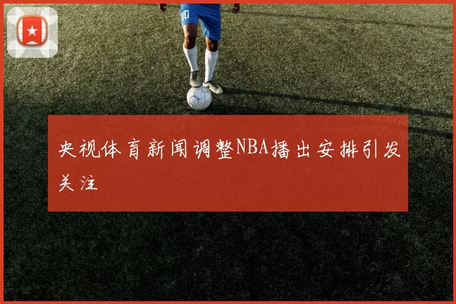 央视体育新闻调整NBA播出安排引发关注