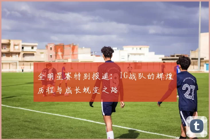 全明星赛特别报道:IG战队的辉煌历程与成长蜕变之路