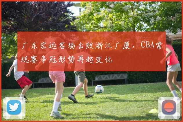 广东宏远客场击败浙江广厦，CBA常规赛争冠形势再起变化