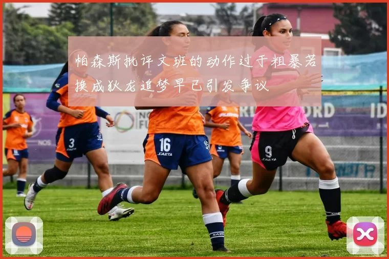 帕森斯批评文班的动作过于粗暴若换成狄龙追梦早已引发争议