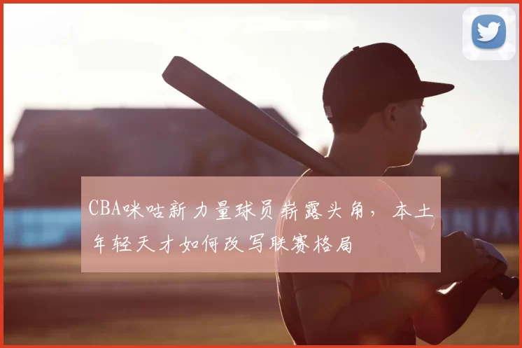 CBA咪咕新力量球员崭露头角，本土年轻天才如何改写联赛格局