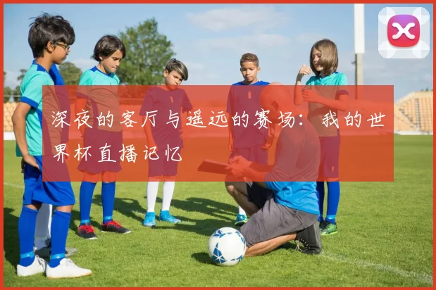 深夜的客厅与遥远的赛场:我的世界杯直播记忆