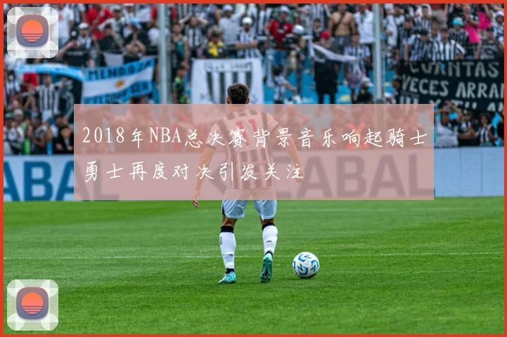 2018年NBA总决赛背景音乐响起骑士勇士再度对决引发关注