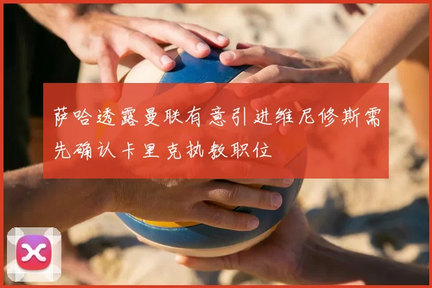 萨哈透露曼联有意引进维尼修斯需先确认卡里克执教职位