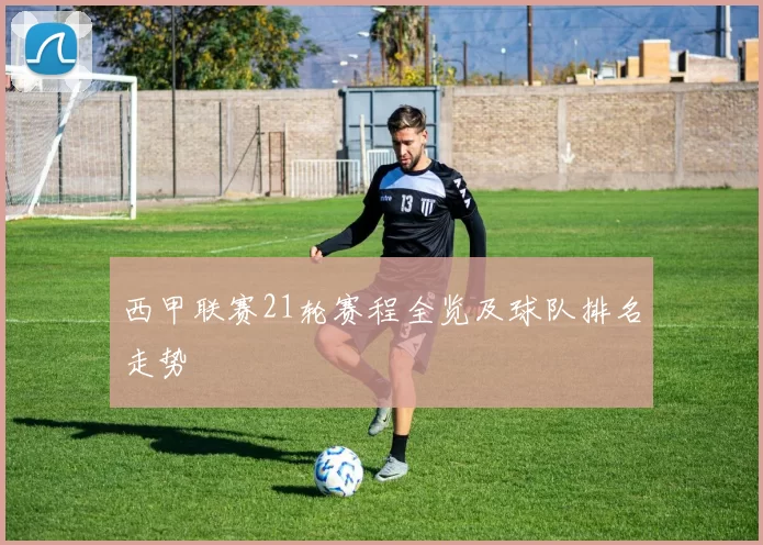 西甲联赛21轮赛程全览及球队排名走势