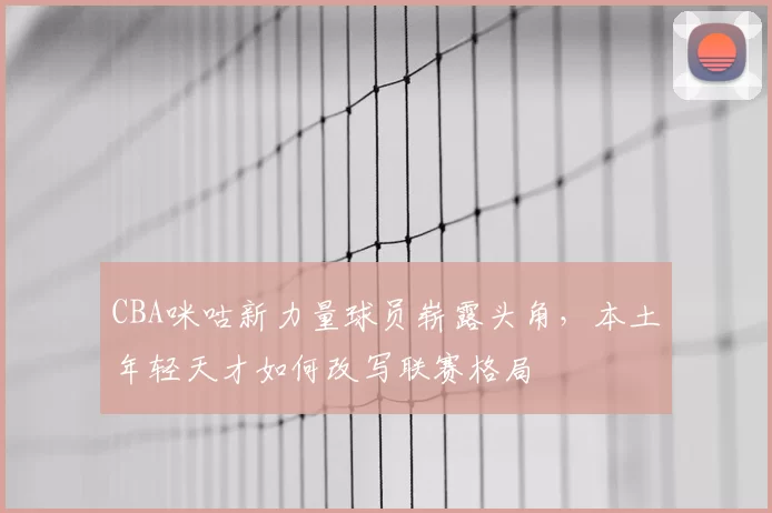 CBA咪咕新力量球员崭露头角，本土年轻天才如何改写联赛格局