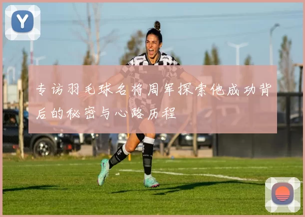 专访羽毛球名将周军探索他成功背后的秘密与心路历程