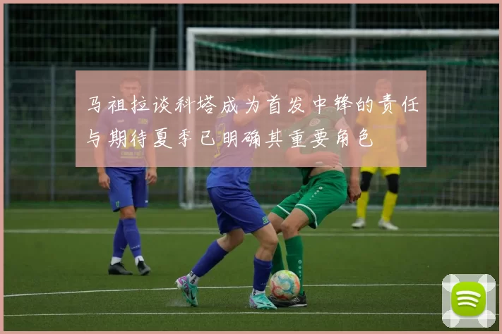 马祖拉谈科塔成为首发中锋的责任与期待夏季已明确其重要角色