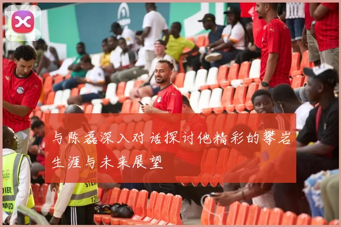 与陈磊深入对话探讨他精彩的攀岩生涯与未来展望