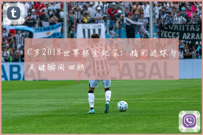 C罗2018世界杯全纪录:精彩进球与关键瞬间回顾