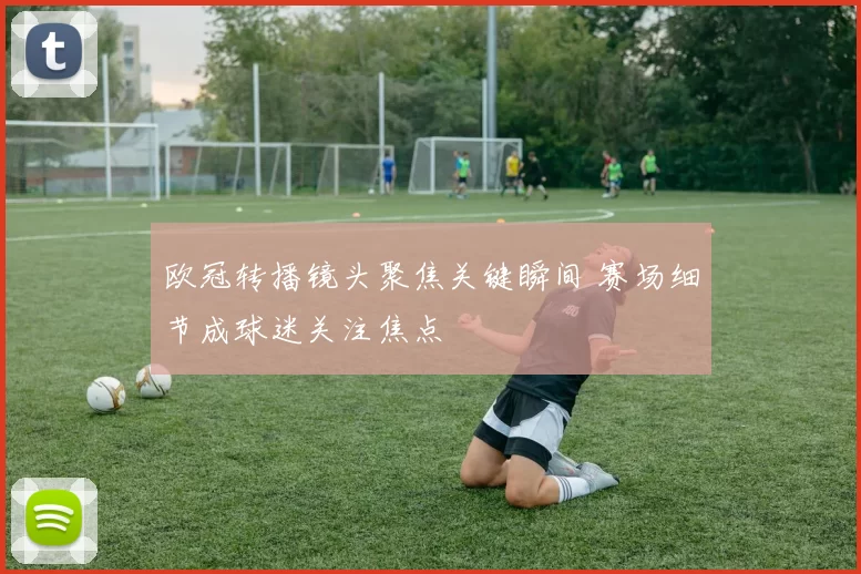 欧冠转播镜头聚焦关键瞬间 赛场细节成球迷关注焦点