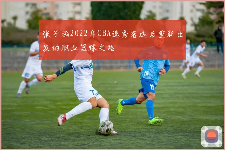 张子涵2022年CBA选秀落选后重新出发的职业篮球之路
