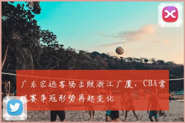 广东宏远客场击败浙江广厦，CBA常规赛争冠形势再起变化