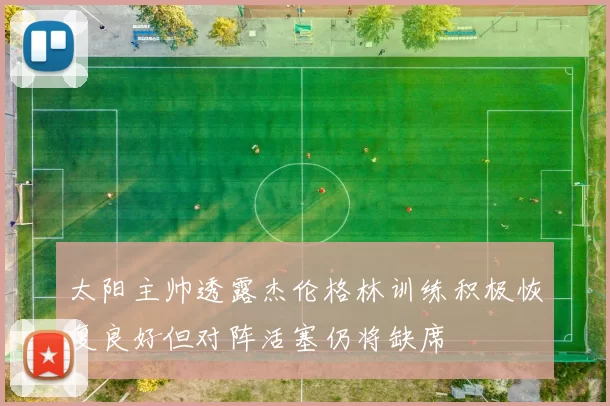 太阳主帅透露杰伦格林训练积极恢复良好但对阵活塞仍将缺席
