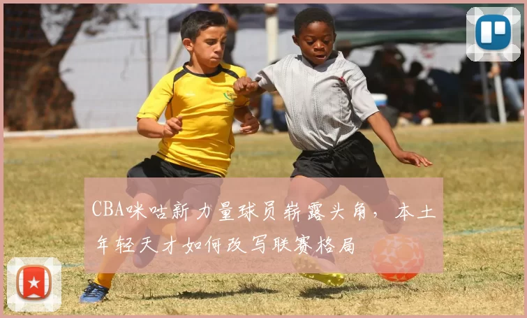 CBA咪咕新力量球员崭露头角，本土年轻天才如何改写联赛格局