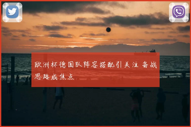 欧洲杯德国队阵容搭配引关注 备战思路成焦点