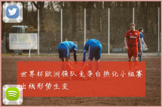 世界杯欧洲强队竞争白热化小组赛出线形势生变