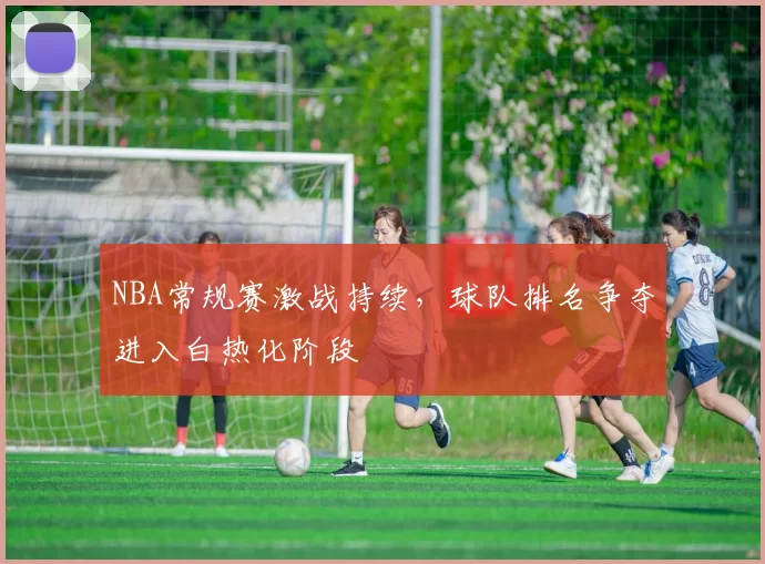 NBA常规赛激战持续，球队排名争夺进入白热化阶段