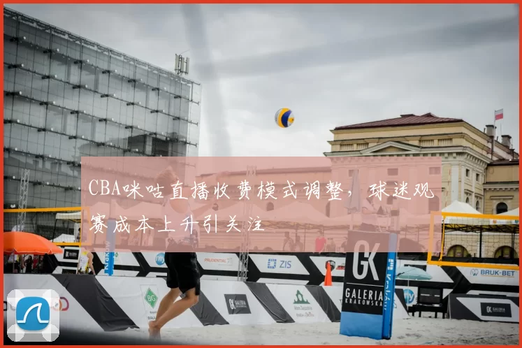 CBA咪咕直播收费模式调整，球迷观赛成本上升引关注