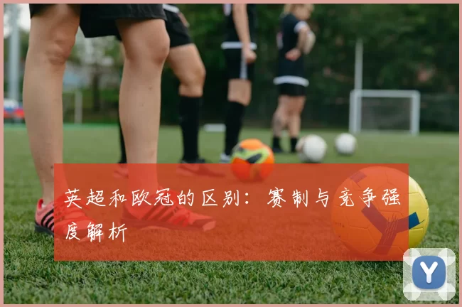 英超和欧冠的区别：赛制与竞争强度解析