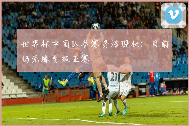 世界杯中国队参赛资格现状:目前仍无缘晋级正赛