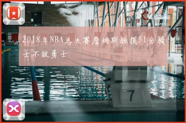 2018年NBA总决赛詹姆斯独揽51分骑士不敌勇士