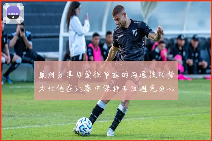康利分享与爱德华兹的沟通技巧努力让他在比赛中保持专注避免分心