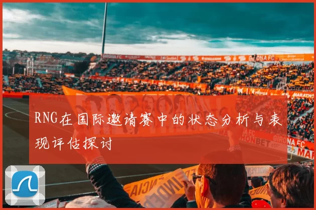 RNG在国际邀请赛中的状态分析与表现评估探讨