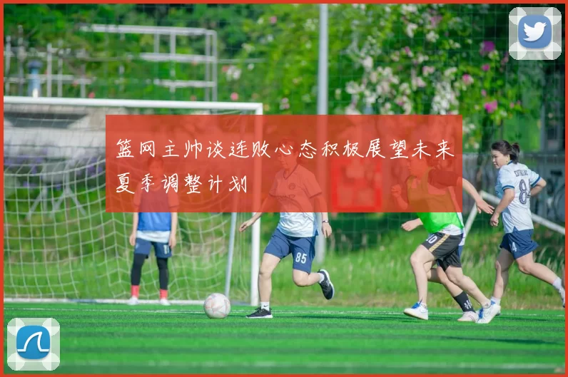 篮网主帅谈连败心态积极展望未来夏季调整计划