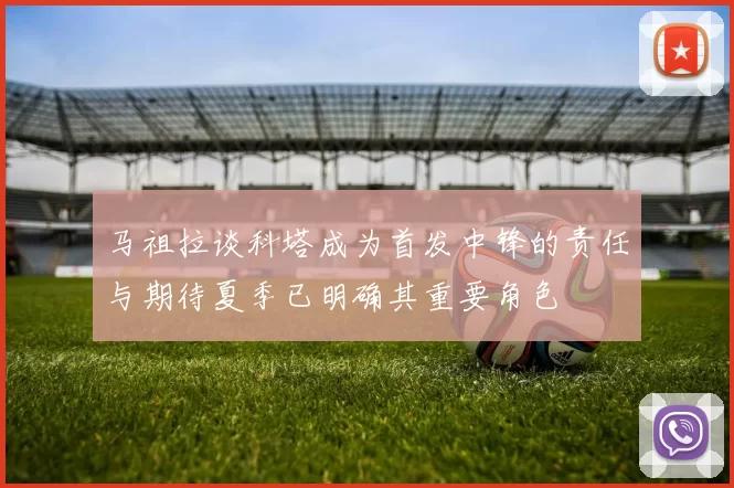 马祖拉谈科塔成为首发中锋的责任与期待夏季已明确其重要角色