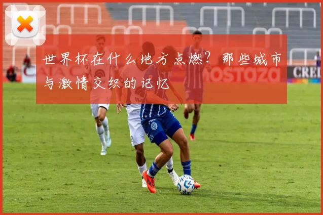 世界杯在什么地方点燃？那些城市与激情交织的记忆