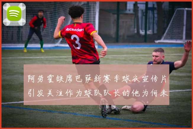 阿劳霍缺席巴萨新赛季球衣宣传片引发关注作为球队队长的他为何未现身