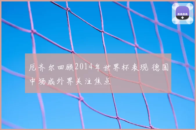 厄齐尔回顾2014年世界杯表现 德国中场成外界关注焦点