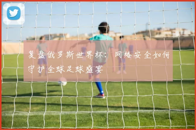 复盘俄罗斯世界杯:网络安全如何守护全球足球盛宴