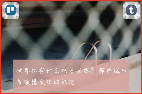 世界杯在什么地方点燃?那些城市与激情交织的记忆